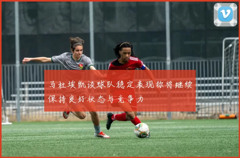 马杜埃凯谈球队稳定表现称将继续保持良好状态与竞争力
