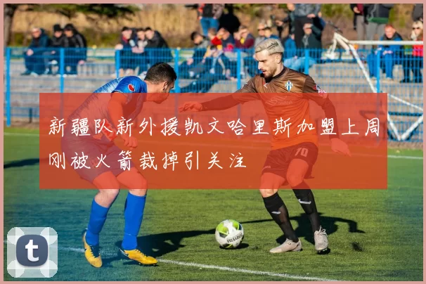 新疆队新外援凯文哈里斯加盟上周刚被火箭裁掉引关注