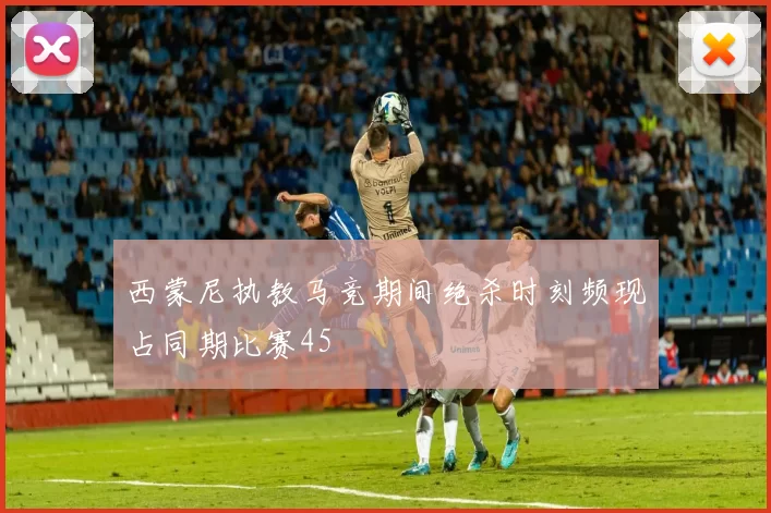 西蒙尼执教马竞期间绝杀时刻频现占同期比赛45