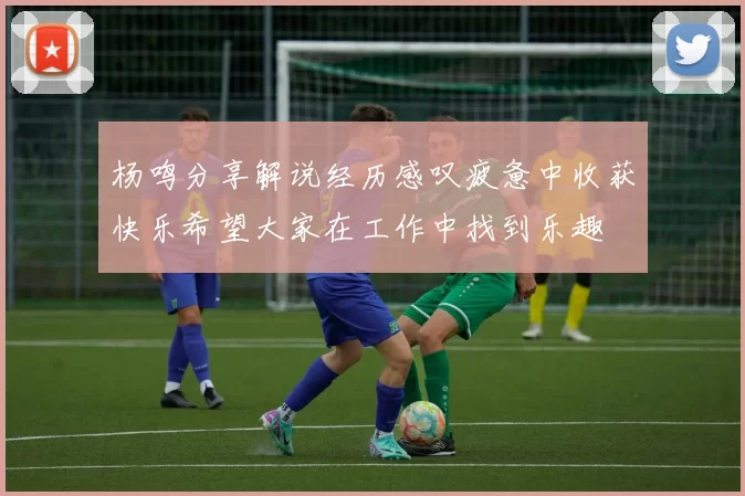 杨鸣分享解说经历感叹疲惫中收获快乐希望大家在工作中找到乐趣