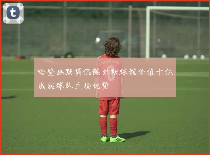 哈登幽默调侃鲍尔默球馆价值十亿成就球队主场优势